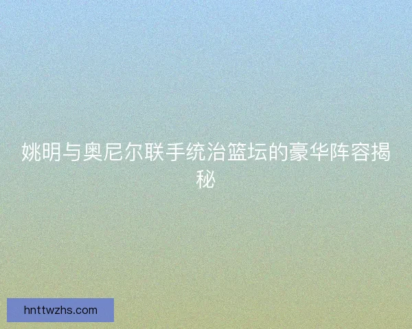 姚明与奥尼尔联手统治篮坛的豪华阵容揭秘 姚明与奥尼尔联手统治篮坛的豪华阵容揭秘