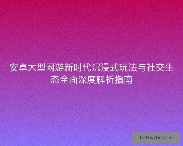 安卓大型网游新时代沉浸式玩法与社交生态全面深度解析指南 安卓大型网游新时代沉浸式玩法与社交生态全面深度解析指南