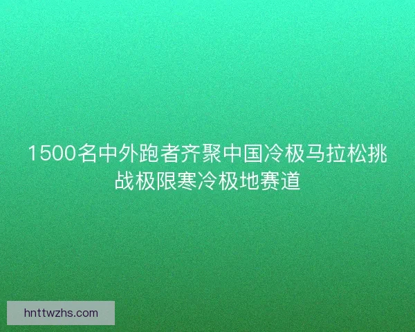 1500名中外跑者齐聚中国冷极马拉松挑战极限寒冷极地赛道