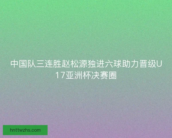 中国队三连胜赵松源独进六球助力晋级U17亚洲杯决赛圈