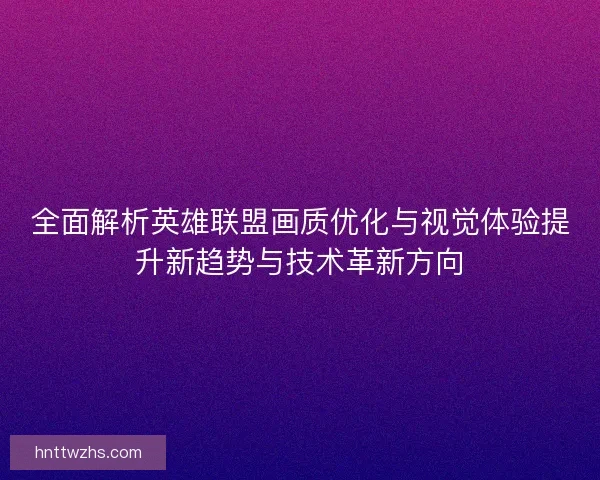 全面解析英雄联盟画质优化与视觉体验提升新趋势与技术革新方向