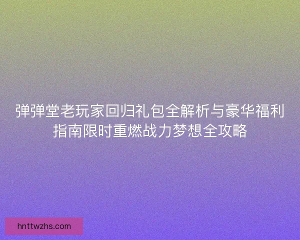 弹弹堂老玩家回归礼包全解析与豪华福利指南限时重燃战力梦想全攻略