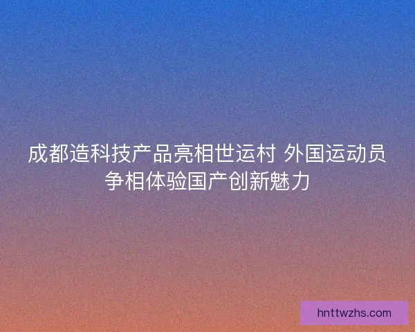 成都造科技产品亮相世运村 外国运动员争相体验国产创新魅力